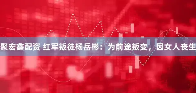 聚宏鑫配资 红军叛徒杨岳彬:为前途叛变,因女人丧生
