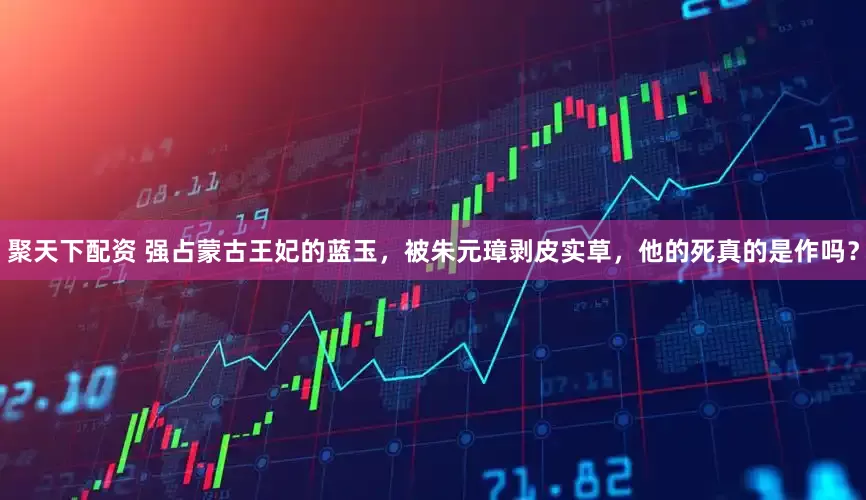 聚天下配资 强占蒙古王妃的蓝玉，被朱元璋剥皮实草，他的死真的是作吗？