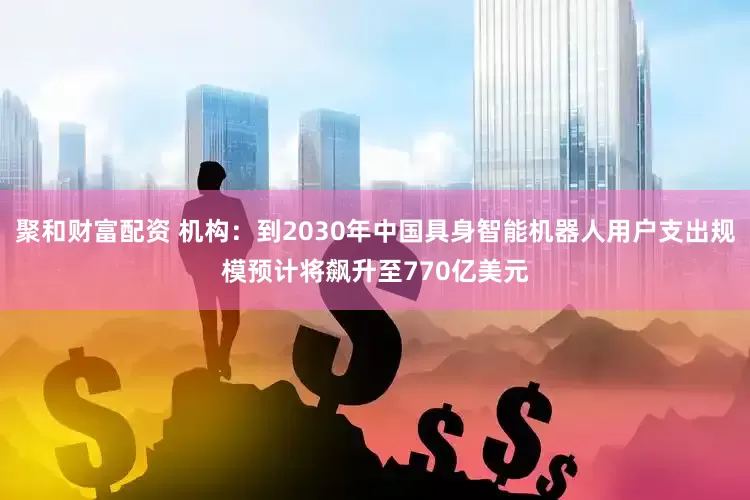 聚和财富配资 机构：到2030年中国具身智能机器人用户支出规模预计将飙升至770亿美元