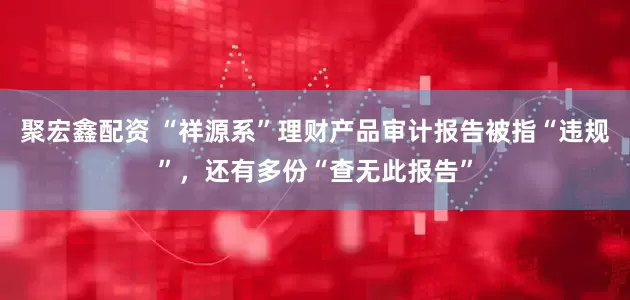聚宏鑫配资 “祥源系”理财产品审计报告被指“违规”，还有多份“查无此报告”