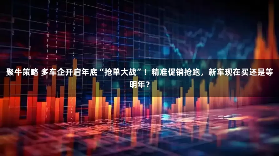 聚牛策略 多车企开启年底“抢单大战”！精准促销抢跑，新车现在买还是等明年？