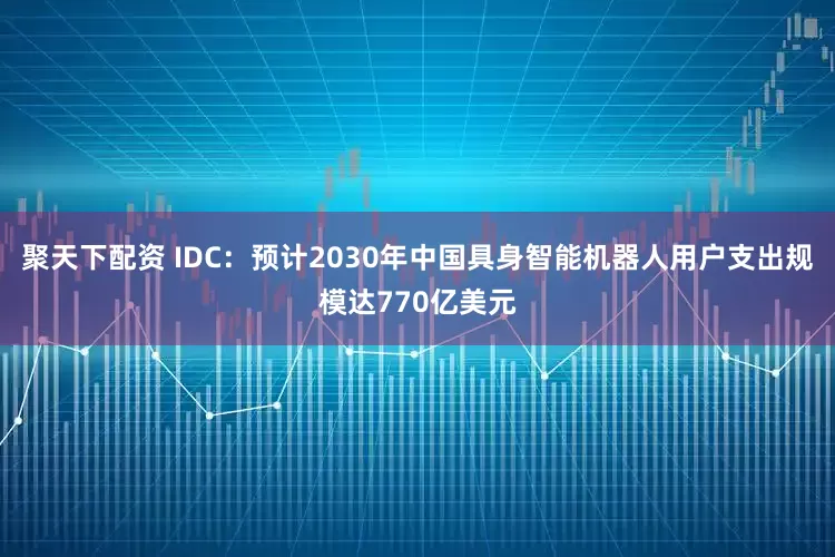 聚天下配资 IDC：预计2030年中国具身智能机器人用户支出规模达770亿美元