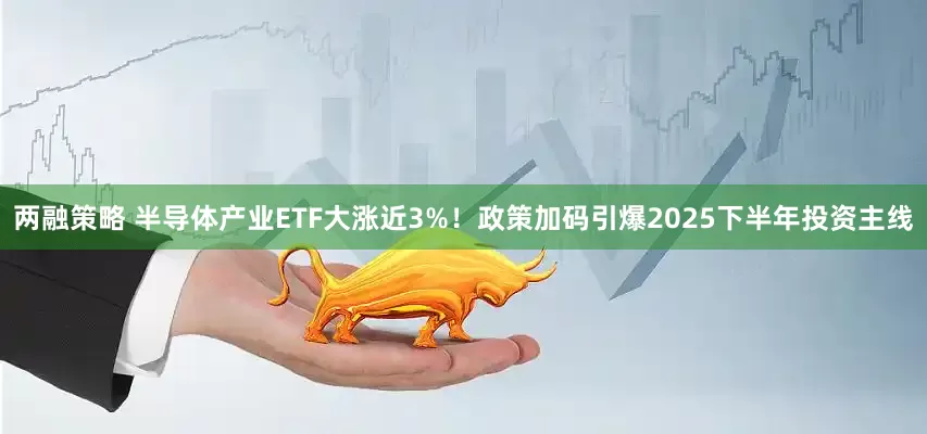 两融策略 半导体产业ETF大涨近3%！政策加码引爆2025下半年投资主线
