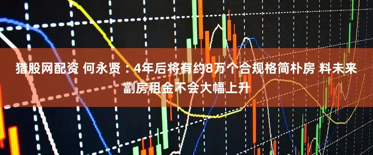 猎股网配资 何永贤︰4年后将有约8万个合规格简朴房 料未来劏房租金不会大幅上升