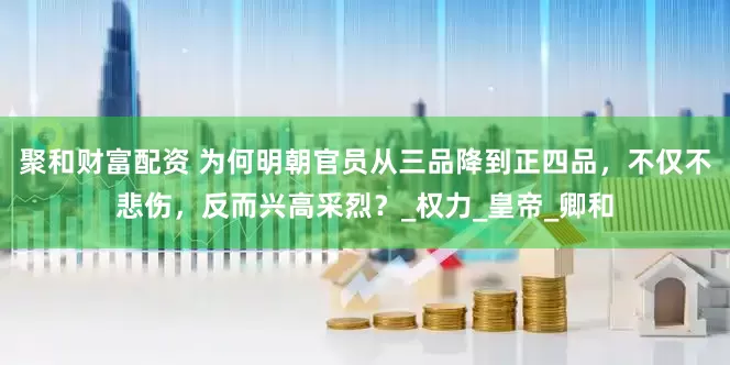 聚和财富配资 为何明朝官员从三品降到正四品,不仅不悲伤,反而兴高采烈?_权力_皇帝_卿和