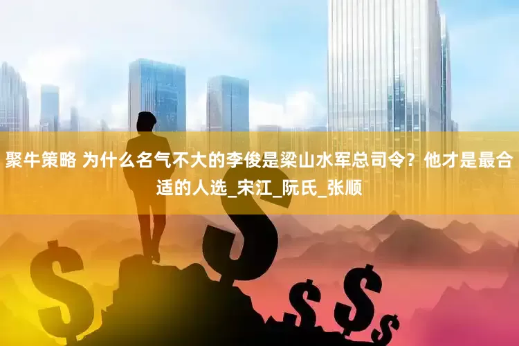 聚牛策略 为什么名气不大的李俊是梁山水军总司令？他才是最合适的人选_宋江_阮氏_张顺