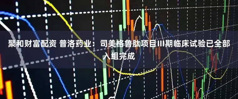 聚和财富配资 普洛药业：司美格鲁肽项目Ⅲ期临床试验已全部入组完成