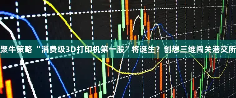 聚牛策略 “消费级3D打印机第一股”将诞生？创想三维闯关港交所