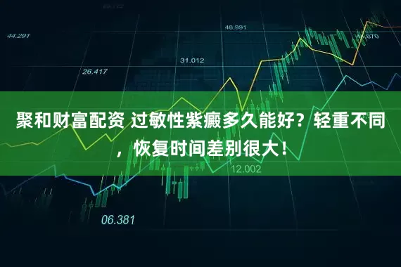 聚和财富配资 过敏性紫癜多久能好？轻重不同，恢复时间差别很大！