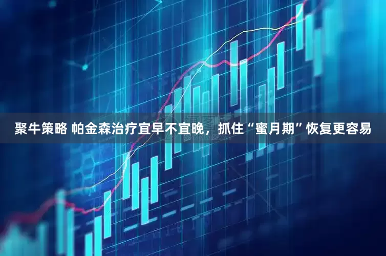 聚牛策略 帕金森治疗宜早不宜晚，抓住“蜜月期”恢复更容易