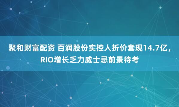 聚和财富配资 百润股份实控人折价套现14.7亿，RIO增长乏力威士忌前景待考