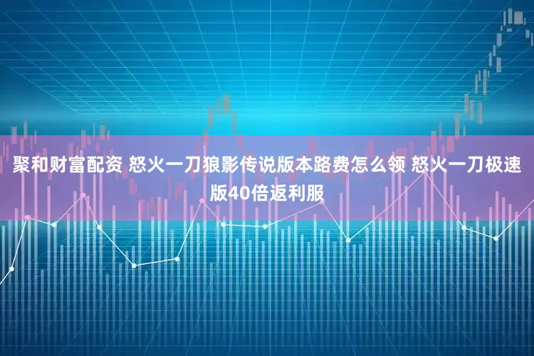 聚和财富配资 怒火一刀狼影传说版本路费怎么领 怒火一刀极速版40倍返利服