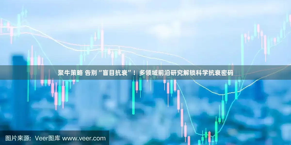 聚牛策略 告别“盲目抗衰”！多领域前沿研究解锁科学抗衰密码