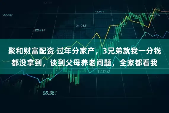 聚和财富配资 过年分家产，3兄弟就我一分钱都没拿到，谈到父母养老问题，全家都看我