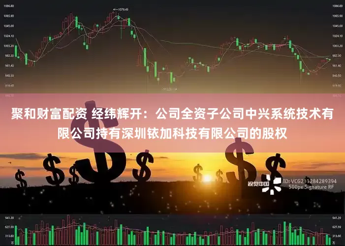 聚和财富配资 经纬辉开：公司全资子公司中兴系统技术有限公司持有深圳铱加科技有限公司的股权