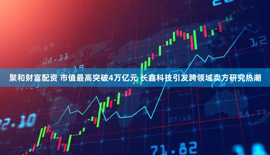 聚和财富配资 市值最高突破4万亿元 长鑫科技引发跨领域卖方研究热潮